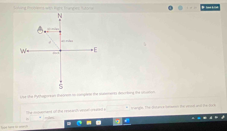 Solving Problems with Right Triangies: Tutorial 5 of 29 Save & Exit 
Use the Pythagorean theorem to complete the statements describing the situation. 
The movement of the research vessel created a triangle. The distance between the vessel and the dock 
is miles. 
Type here to search