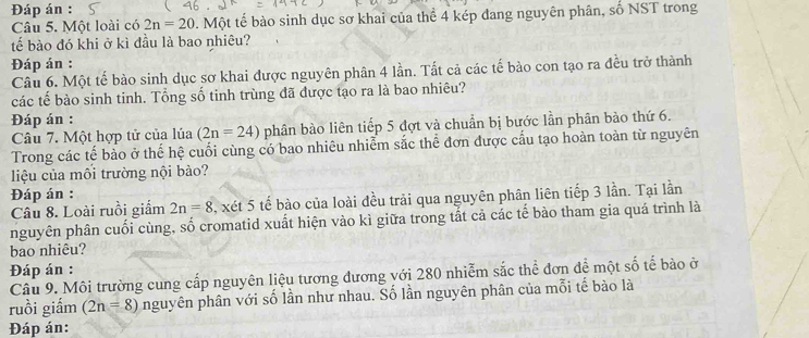 Đáp án : 
Câu 5. Một loài có 2n=20 0 . Một tế bào sinh dục sơ khai của thể 4 kép đang nguyên phân, số NST trong 
tế bào đó khi ở kì đầu là bao nhiêu? 
Đáp án : 
Câu 6. Một tế bào sinh dục sơ khai được nguyên phân 4 lần. Tất cả các tế bào con tạo ra đều trở thành 
các tế bào sinh tinh. Tổng số tinh trùng đã được tạo ra là bao nhiêu? 
Đáp án : 
Câu 7. Một hợp tử của lúa (2n=24) phân bào liên tiếp 5 đợt và chuẩn bị bước lần phân bào thứ 6. 
Trong các tế bào ở thế hệ cuối cùng có bao nhiêu nhiễm sắc thể đơn được cấu tạo hoàn toàn từ nguyên 
liệu của môi trường nội bào? 
Đáp án : 
Câu 8. Loài ruồi giấm 2n=8 , xét 5 tế bào của loài đều trải qua nguyên phân liên tiếp 3 lần. Tại lần 
nguyên phân cuối cùng, số cromatid xuất hiện vào kì giữa trong tắt cả các tế bào tham gia quá trình là 
bao nhiêu? 
Đáp án : 
Câu 9. Môi trường cung cấp nguyên liệu tương đương với 280 nhiễm sắc thể đơn để một số tế bào ở 
ruồi giắm (2n=8) nguyên phân với số lần như nhau. Số lần nguyên phân của mỗi tế bào là 
Đáp án: