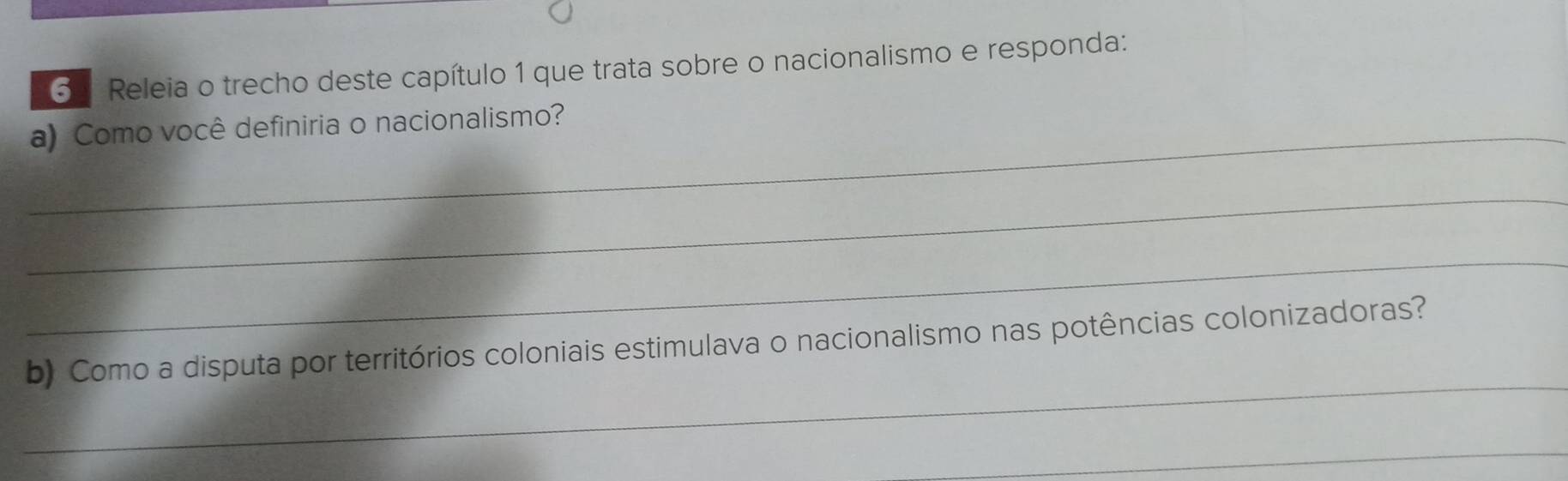 6 . Releia o trecho deste capítulo 1 que trata sobre o nacionalismo e responda: 
_a) Como você definiria o nacionalismo? 
_ 
_ 
_ 
b) Como a disputa por territórios coloniais estimulava o nacionalismo nas potências colonizadoras? 
_