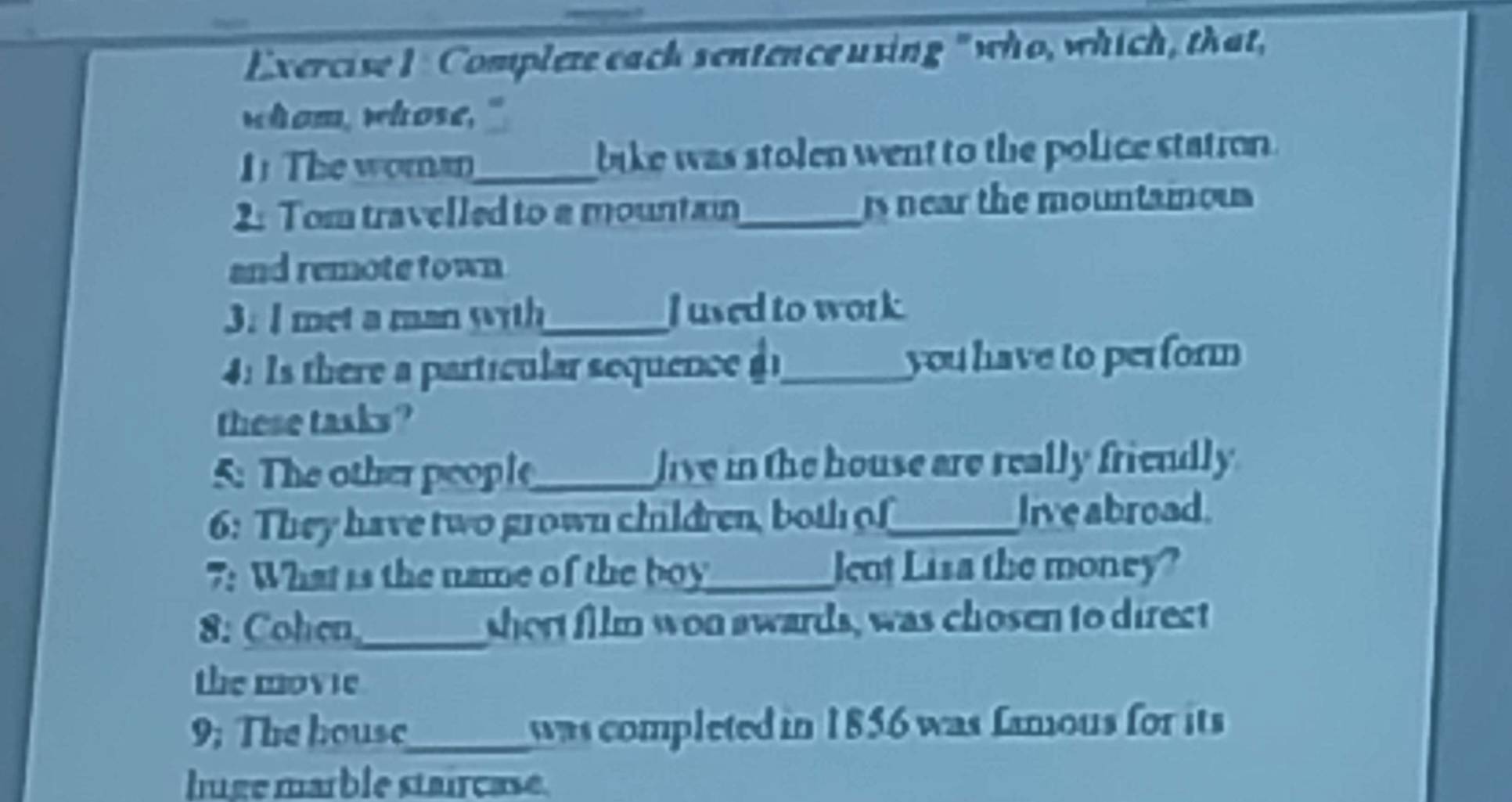 Complete each sentence using " who, which, that, 
whom, whose." 
1 The woma_ bike was stolen went to the police statron . 
2: Tom travelled to a mountain_ is near the mountaious 
and remote town 
3: I met a man with_ J used to work. 
:Is there a partícular sequence _you have to perform 
these tasks ? 
5: The other people_ live in the house are really friendly . 
6: They have two grown children, both of_ live abroad. 
7: What is the name of the boy_ Jent Lisa the money? 
8: Cohen,_ short film won awards, was chosen to direct 
the movie 
9; The housc_ was completed in 1856 was Lamous for its 
luge marble stairçase