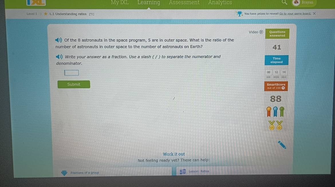 My IXL Learning Assessment Analytics Brayan 
Level I ★ L.1 Understanding ratios ZTC You have prizes to reveal! Go to your game board. X 
Video ( 
Questions 
answered 
)) Of the 8 astronauts in the space program, 5 are in outer space. What is the ratio of the 
number of astronauts in outer space to the number of astronauts on Earth? 
41 
Write your answer as a fraction. Use a slash ( / ) to separate the numerator and Time 
denominator. elapsed 
00 12 14 
HR MIN SEC 
Submit SmartScore 
out of 100 a 
Work it out 
Not feeling ready yet? These can help: 
Fractions of a group Lesson: Ratios