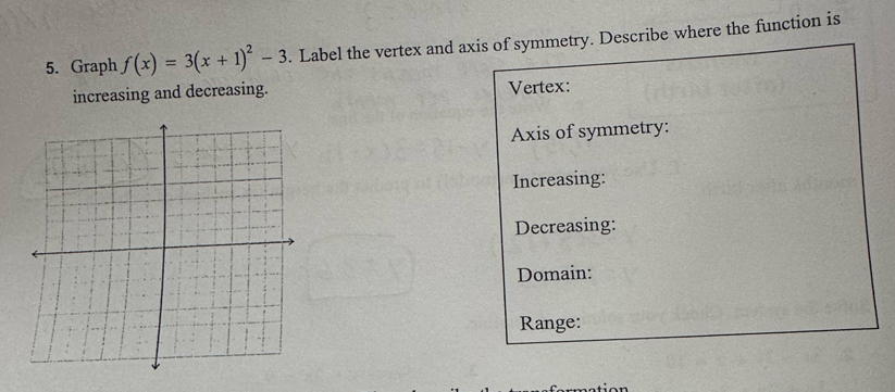 Graph f(x)=3(x+1)^2-3. Label the vertex and axis of symmetry. Describe where the function is 
increasing and decreasing. Vertex: 
Axis of symmetry: 
Increasing: 
Decreasing: 
Domain: 
Range: