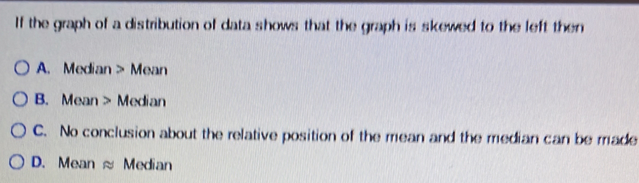 If the graph of a distribution of data shows that the graph is skewed to the left then
A. Median > Mean
B. Mean > Median
C. No conclusion about the relative position of the mean and the median can be made
D. Mean ≈ Median