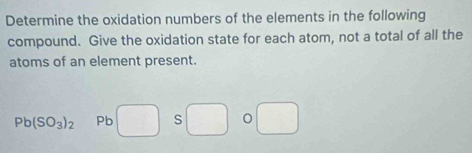 Determine the oxidation numbers of the elements in the following 
compound. Give the oxidation state for each atom, not a total of all the 
atoms of an element present.
Pb(SO_3)_2 Pb □ ( S 1 □° O □