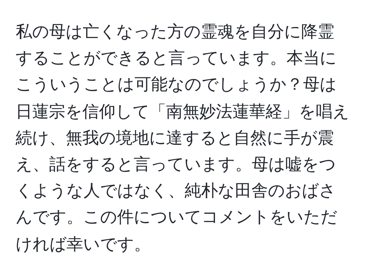 私の母は亡くなった方の霊魂を自分に降霊することができると言っています。本当にこういうことは可能なのでしょうか？母は日蓮宗を信仰して「南無妙法蓮華経」を唱え続け、無我の境地に達すると自然に手が震え、話をすると言っています。母は嘘をつくような人ではなく、純朴な田舎のおばさんです。この件についてコメントをいただければ幸いです。