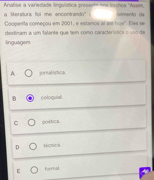 Analise a variedade linguística presente nos trechos “Assim,
a literatura foi me encontrando” ovimento da
Cooperifa começou em 2001, e estamos aí até hoje'. Eles se
destinam a um falante que tem como característica o uso da
linguagem
A jornalística.
B coloquial.
C poética.
D técnica.
E formal.