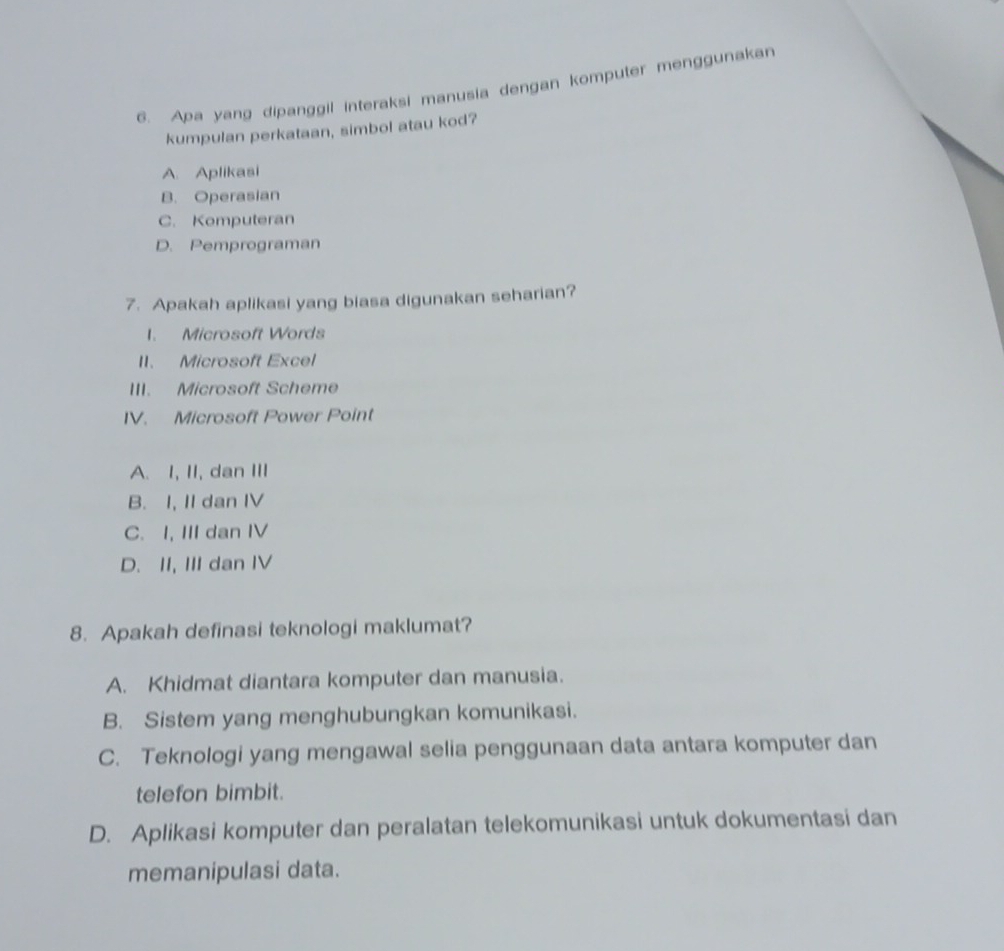 Apa yang dipanggil interaksi manusia dengan komputer menggunakan
kumpulan perkataan, simbol atau kod?
A. Aplikasi
B. Operasian
C. Komputeran
D. Pemprograman
7. Apakah aplikasi yang biasa digunakan seharian?
1. Microsoft Words
II. Microsoft Excel
III. Microsoft Scheme
IV. Microsoft Power Point
A. I, II, dan III
B. I, II dan IV
C. I, III dan IV
D. II, III dan IV
8. Apakah definasi teknologi maklumat?
A. Khidmat diantara komputer dan manusia.
B. Sistem yang menghubungkan komunikasi.
C. Teknologi yang mengawal selia penggunaan data antara komputer dan
telefon bimbit.
D. Aplikasi komputer dan peralatan telekomunikasi untuk dokumentasi dan
memanipulasi data.