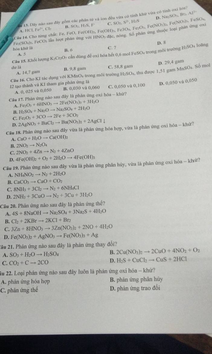 D. Na_2SO_3,Br_2,Al^(3+)
ău 13. Dãy nào sau đây gồm các phân tứ và ion đều vừa có tỉnh khứ vừa có tính oxi hoa?
A. HCl,Fe^(2+),Cl_2 B. SO_2,H_2S,F° C. SO_2,S^(2-),H_2S
Câu 14. Cho từng chất: Fe, FeO, Fe(OH)_2,Fe(OH)_3 ,Fe3O_4,Fe_2O_3,Fe(NO_3)_2,Fe(NO_3) FeSO_4,
Fe_2(SO_4)_3,FeCO_3 lần lượt phản ứng với HNO_3dac S nóng. Số phản ứng thuộc loại phản ứng oxi
D. 8
hóa khử là C. 7
A. 5 B. 6 loāng
Câu 15. Khổi lượng K_2Cr_2O_7 7 cần dùng để oxi hóa hết 0,6 mol FeSO₄ trong môi trường H_2SO_4
A. 14,7 gam B. 9,8 gam C. 58,8 gam D. 29,4 gam
du là
Câu 16. Cho KI tác dụng với KMnO₄ trong môi trường H_2SO_4 , thu được 1,51 gam MnSO₄. Số mol
12 tạo thành và KI tham gia phản ứng là
A. 0, 025 và 0,050 B. 0,030 và 0,060 C. 0,050 và 0,100 D. 0,050 và 0,050
Câu 17. Phản ứng nào sau đây là phản ứng oxi hóa - khử?
A. Fe_2O_3+6HNO_3to 2Fe(NO_3)_3+3H_2O
B. H_2SO_4+Na_2Oto Na_2SO_4+2H_2O
C. Fe_2O_3+3COto 2Fe+3CO_2
D. 2AgNO_3+BaCl_2to Ba(NO_3)_2+2AgCldownarrow
Câu 18. Phản ứng nào sau đây vừa là phản ứng hóa hợp, vừa là phản ứng oxi hóa - khử?
A. CaO+H_2Oto Ca(OH)_2
B. 2NO_2to N_2O_4
C. 2NO_2+4Znto N_2+4ZnO
D. 4Fe(OH)_2+O_2+2H_2Oto 4Fe(OH)_3
Cầu 19. Phản ứng nào sau đây vừa là phản ứng phân hủy, vừa là phản ứng oxi hóa - khử?
A. NH_4NO_2to N_2+2H_2O
B. CaCO_3to CaO+CO_2
C. 8NH_3+3Cl_2to N_2+6NH_4Cl
D. 2NH_3+3CuOto N_2+3Cu+3H_2O
Câu 20. Phản ứng nào sau đây là phản ứng thế?
A. 4S+8NaOHto Na_2SO_4+3Na_2S+4H_2O
B. Cl_2+2KBrto 2KCl+Br_2
C. 3Zn+8HNO_3to 3Zn(NO_3)_2+2NO+4H_2O
D. Fe(NO_3)_2+AgNO_3to Fe(NO_3)_3+Ag
2ầu 21. Phản ứng nào sau đây là phản ứng thay đổi?
A. SO_3+H_2Oto H_2SO_4
B. 2Cu(NO_3)_2to 2CuO+4NO_2+O_2
C. CO_2+Cto 2CO
D. H_2S+CuCl_2to CuS+2HCl
ầu 22. Loại phản ứng nào sau đây luôn là phản ứng oxi hóa - khử?
A. phản ứng hóa hợp B. phân ứng phân hủy
C. phản ứng thế D. phản ứng trao đổi