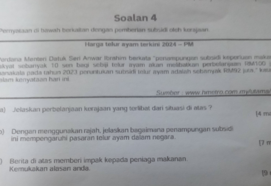 Soalan 4 
Pernyataan di bawah berkaîtan dengan pemberian subsidi oleh kerajaan. 
Harga telur ayam terkini 2024 - PM 
Perdana Menteri Datuk Seri Anwar Ibrahim berkata "penampungan subsidi keperluan maka 
akyat sebanyak 10 sen baqi sebiji telur ayam akan melibatkan perbelanjaan RM100 j 
manakała pada tahun 2023 peruntukan subsidi telur ayam adalah sebanyak RM92 juta.'' kaɪ 
alam kenyataan hari ini. 
Sumber : www.hmetro.com.my/utama/ 
a) Jelaskan perbelanjaan kerajaan yang terlibat dari situasi di atas ? 
[4 m 
b) Dengan menggunakan rajah, jelaskan bagaimana penampungan subsidi 
ini mempengaruhi pasaran telur ayam dalam negara. 
[7 π 
) Berita di atas memberi impak kepada peniaga makanan. 
Kemukakan alasan anda. 
[9