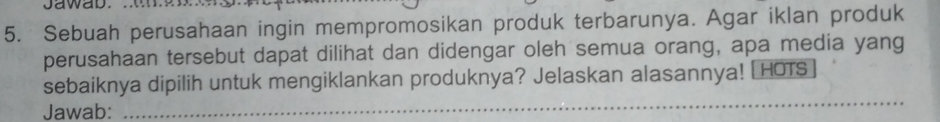 Jawab. .w 
5. Sebuah perusahaan ingin mempromosikan produk terbarunya. Agar iklan produk 
perusahaan tersebut dapat dilihat dan didengar oleh semua orang, apa media yang 
sebaiknya dipilih untuk mengiklankan produknya? Jelaskan alasannya! [ HOTS 
Jawab: 
_