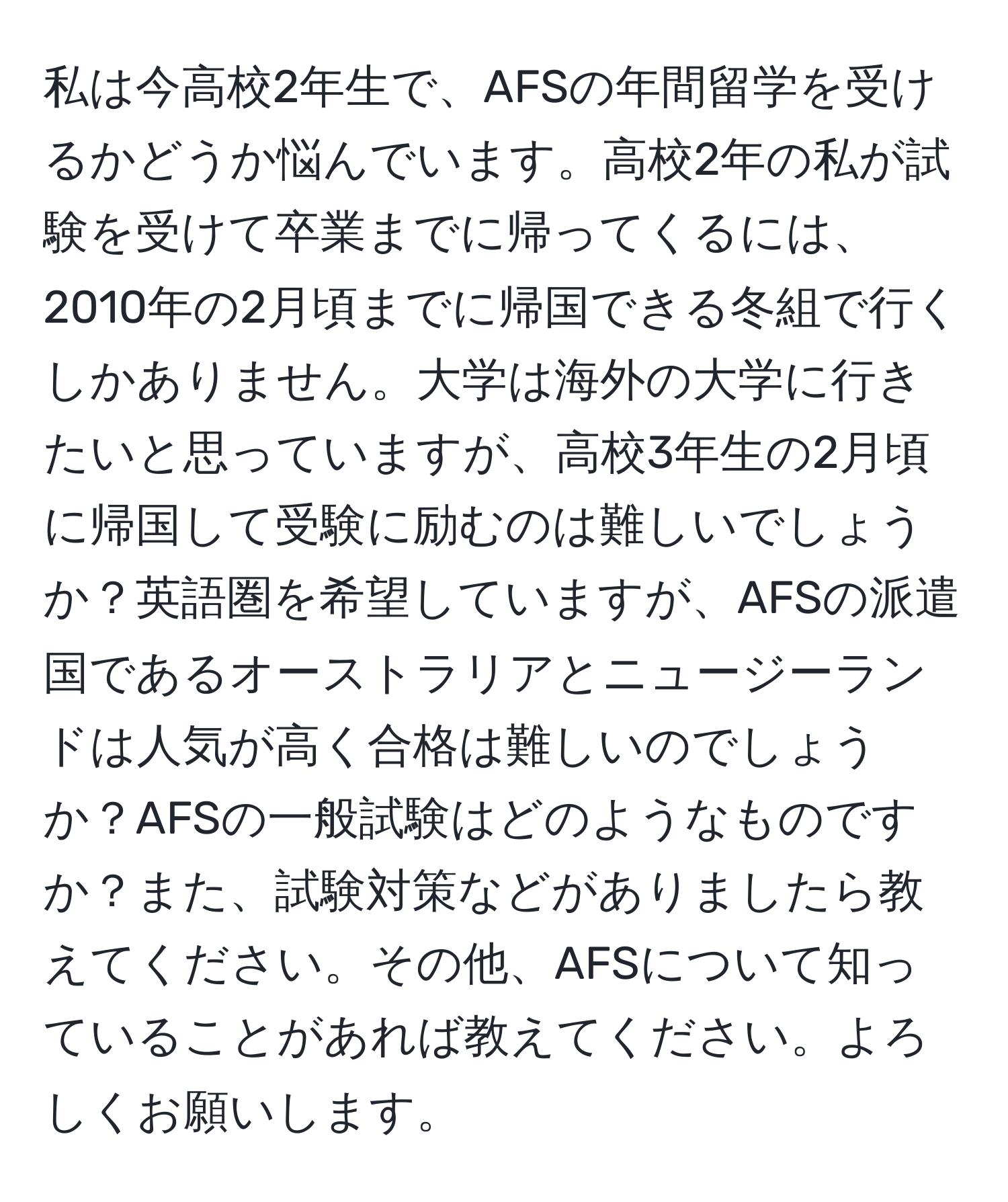 私は今高校2年生で、AFSの年間留学を受けるかどうか悩んでいます。高校2年の私が試験を受けて卒業までに帰ってくるには、2010年の2月頃までに帰国できる冬組で行くしかありません。大学は海外の大学に行きたいと思っていますが、高校3年生の2月頃に帰国して受験に励むのは難しいでしょうか？英語圏を希望していますが、AFSの派遣国であるオーストラリアとニュージーランドは人気が高く合格は難しいのでしょうか？AFSの一般試験はどのようなものですか？また、試験対策などがありましたら教えてください。その他、AFSについて知っていることがあれば教えてください。よろしくお願いします。