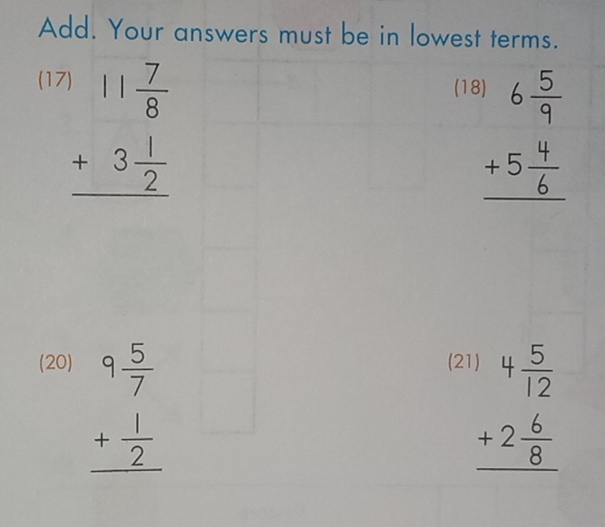 Add. Your answers must be in lowest terms. 
(17 (18
beginarrayr 11 7/8  +3 1/2  hline endarray
beginarrayr 6 5/9  +5 4/6  hline endarray
(20) (2
beginarrayr 9 5/7  + 1/2  hline endarray
beginarrayr )4 5/12  +2 6/8  hline endarray