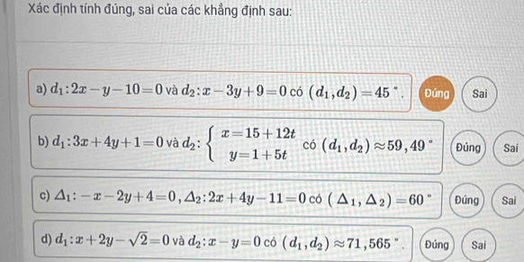 Xác định tính đúng, sai của các khẳng định sau:
a) d_1:2x-y-10=0 và d_2:x-3y+9=0 có (d_1,d_2)=45°. Đúng Sai
b) d_1:3x+4y+1=0 và d_2:beginarrayl x=15+12t y=1+5tendarray. co(d_1,d_2)approx 59,49° Đúng Sai
c) △ _1:-x-2y+4=0, △ _2:2x+4y-11=0 có (△ _1,△ _2)=60° Đúng Sai
d) d_1:x+2y-sqrt(2)=0 và d_2:x-y=0 có (d_1,d_2)approx 71,565°. Đúng Sai