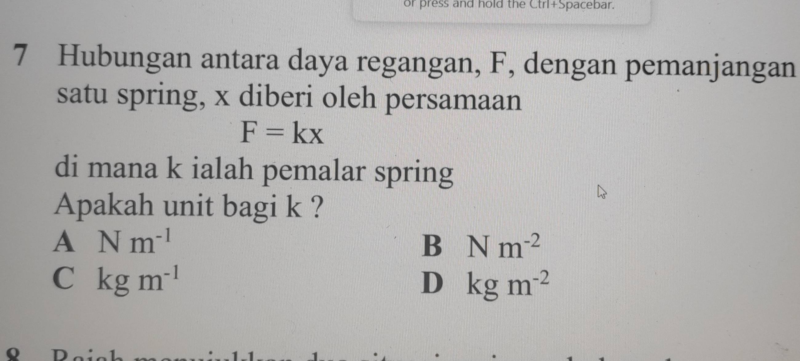 or press and hold the Ctrl+Spacebar.
7 Hubungan antara daya regangan, F, dengan pemanjangan
satu spring, x diberi oleh persamaan
F=kx
di mana k ialah pemalar spring
Apakah unit bagi k ?
A Nm^(-1)
B Nm^(-2)
C kgm^(-1)
D kgm^(-2)