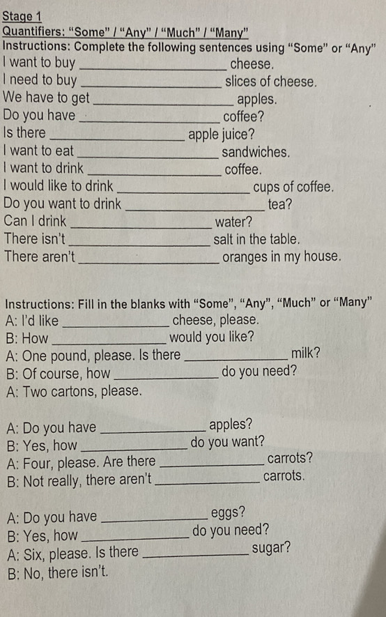 Stage 1 
Quantifiers: “Some” / “Any” / “Much” / “Many” 
Instructions: Complete the following sentences using “Some” or “Any” 
I want to buy _cheese. 
I need to buy _slices of cheese. 
We have to get _apples. 
Do you have _coffee? 
Is there _apple juice? 
I want to eat _sandwiches. 
I want to drink _coffee. 
I would like to drink _cups of coffee. 
Do you want to drink _tea? 
Can I drink _water? 
There isn't _salt in the table. 
There aren't _oranges in my house. 
Instructions: Fill in the blanks with “Some”, “Any”, “Much” or “Many” 
A: I'd like _cheese, please. 
B: How _would you like? 
A: One pound, please. Is there _milk? 
B: Of course, how _do you need? 
A: Two cartons, please. 
A: Do you have _apples? 
B: Yes, how _do you want? 
A: Four, please. Are there _carrots? 
B: Not really, there aren't_ carrots. 
A: Do you have _eggs? 
B: Yes, how_ do you need? 
A: Six, please. Is there _sugar? 
B: No, there isn’t.