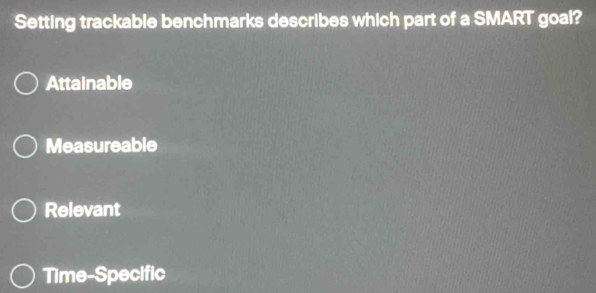 Setting trackable benchmarks describes which part of a SMART goal?
Attainable
Measureable
Relevant
Time-Specific