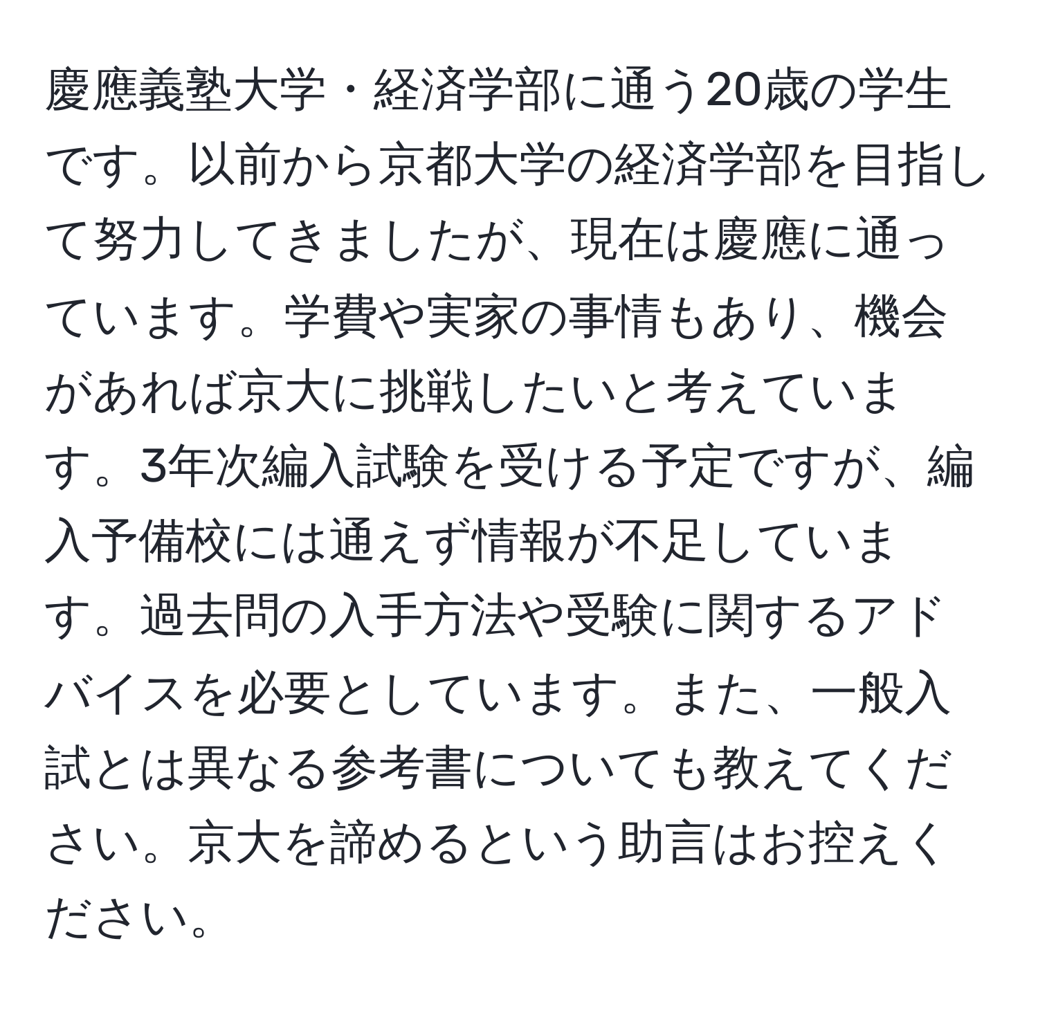 慶應義塾大学・経済学部に通う20歳の学生です。以前から京都大学の経済学部を目指して努力してきましたが、現在は慶應に通っています。学費や実家の事情もあり、機会があれば京大に挑戦したいと考えています。3年次編入試験を受ける予定ですが、編入予備校には通えず情報が不足しています。過去問の入手方法や受験に関するアドバイスを必要としています。また、一般入試とは異なる参考書についても教えてください。京大を諦めるという助言はお控えください。