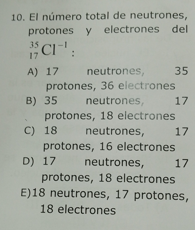 El número total de neutrones,
protones y electrones del
_(17)^(35)Cl^(-1) :
A) 17 neutrones, 35
protones, 36 electrones
B) 35 neutrones 17
protones, 18 electrones
C) 18 neutrones, 17
protones, 16 electrones
D) 17 neutrones, 17
protones, 18 electrones
E) 18 neutrones, 17 protones,
18 electrones