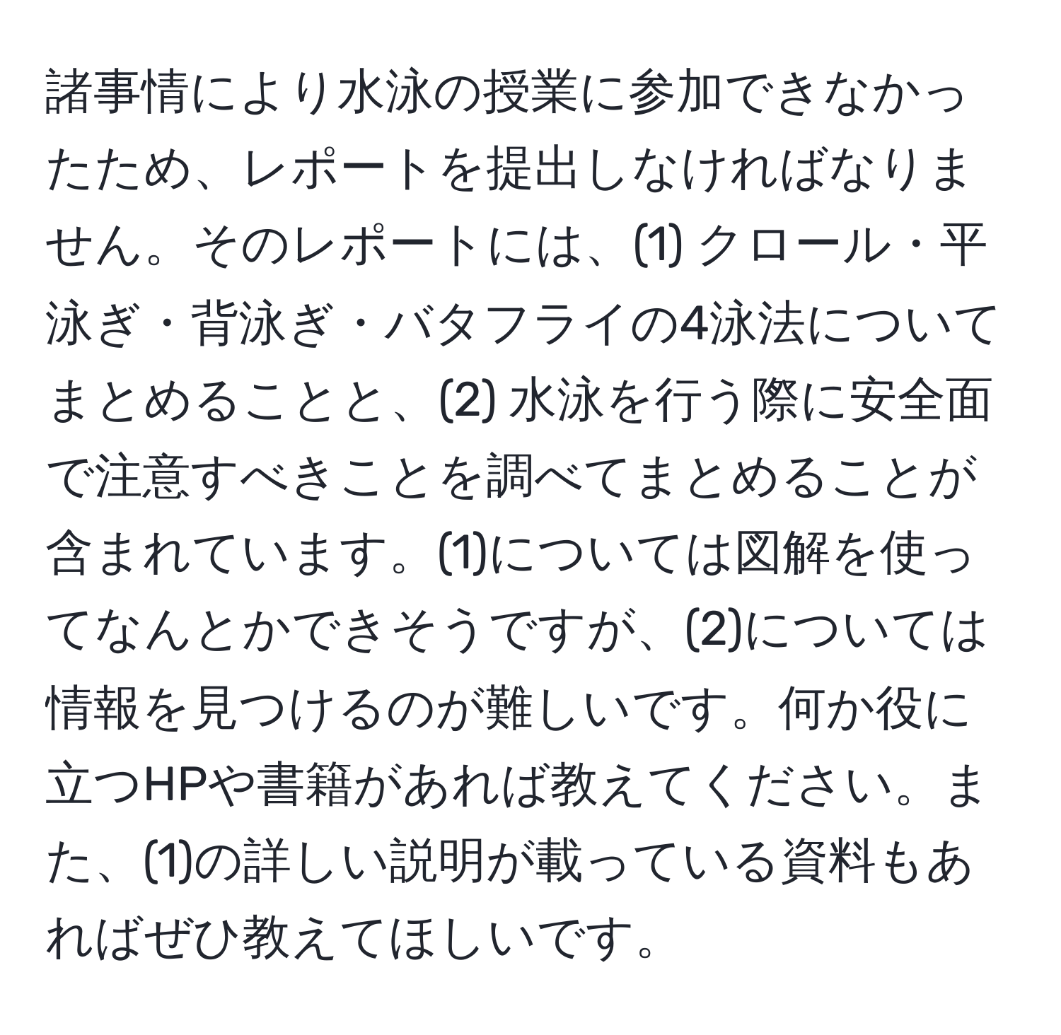 諸事情により水泳の授業に参加できなかったため、レポートを提出しなければなりません。そのレポートには、(1) クロール・平泳ぎ・背泳ぎ・バタフライの4泳法についてまとめることと、(2) 水泳を行う際に安全面で注意すべきことを調べてまとめることが含まれています。(1)については図解を使ってなんとかできそうですが、(2)については情報を見つけるのが難しいです。何か役に立つHPや書籍があれば教えてください。また、(1)の詳しい説明が載っている資料もあればぜひ教えてほしいです。