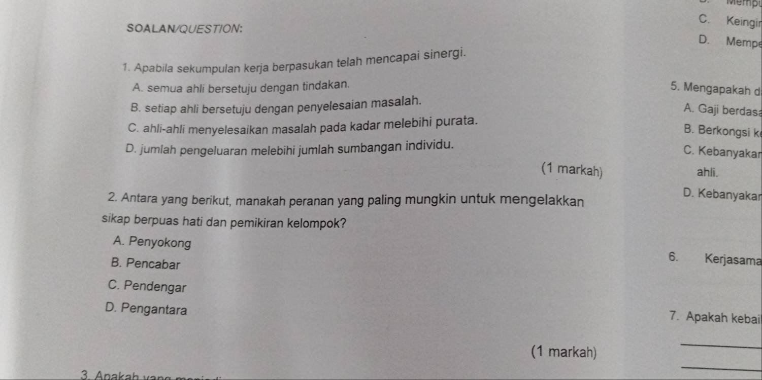 Mémpl
C. Keingir
SOALAN/QUESTION:
D. Mempe
1. Apabila sekumpulan kerja berpasukan telah mencapai sinergi.
A. semua ahli bersetuju dengan tindakan. 5. Mengapakah d
B. setiap ahli bersetuju dengan penyelesaian masalah.
A. Gaji berdas
C. ahli-ahli menyelesaikan masalah pada kadar melebihi purata.
B. Berkongsi k
D. jumlah pengeluaran melebihi jumlah sumbangan individu.
C. Kebanyakar
(1 markah) ahli.
D. Kebanyakar
2. Antara yang berikut, manakah peranan yang paling mungkin untuk mengelakkan
sikap berpuas hati dan pemikiran kelompok?
A. Penyokong
B. Pencabar
6. Kerjasama
C. Pendengar
D. Pengantara
7. Apakah kebai
(1 markah)
_
3. Apakah 
_