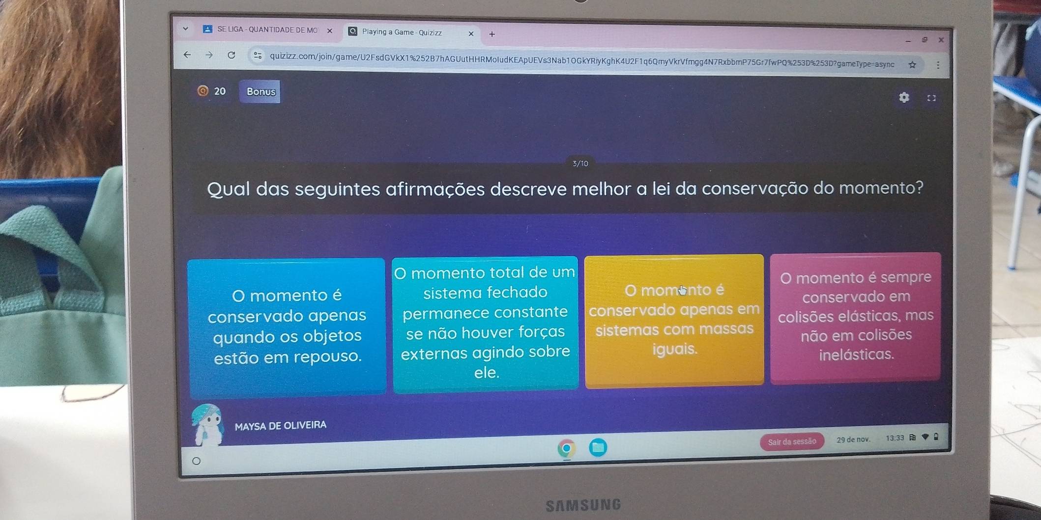 SE LIGA - OUANTIDADE DE MO Playing a Game - Quizizz
C quizizz.com/join/game/U2FsdGVkX1%252B7hAGUutHHRMoIudKEApUEVs3Nab10GkYRiyKghK4U2F1q6QmyVkrVfmgg4N7RxbbmP75Gr7fwPQ%253D%253D?gameType=async
20 Bonus
3/10
Qual das seguintes afirmações descreve melhor a lei da conservação do momento?
O momento total de um
O momento é sempre
O momento é sistema fechado O momento é
conservado em
conservado apenas permanece constante conservado apenas em colisões elásticas, mas
quando os objetos se não houver forças sistemas com massas não em colisões
estão em repouso. externas agindo sobre iguais. inelásticas.
ele.
MAYSA DE OLIVEIRA
Sair da sessão 29 de nov.
。
SAMSUNG