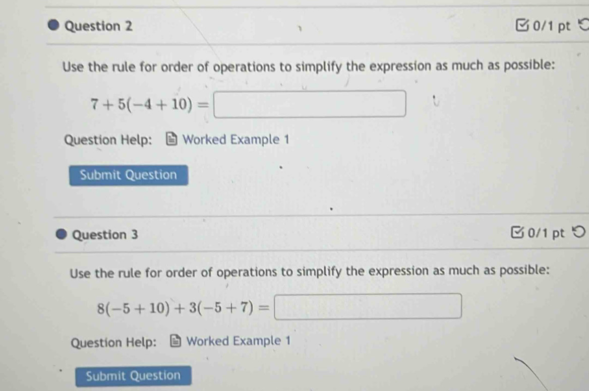 □ 0/1 pt ℃ 
Use the rule for order of operations to simplify the expression as much as possible:
7+5(-4+10)= □ 
Question Help: Worked Example 1 
Submit Question 
Question 3 0/1 pt つ 
Use the rule for order of operations to simplify the expression as much as possible:
8(-5+10)+3(-5+7)=
d= □ /□  
Questíon Help: Worked Example 1 
Submit Question