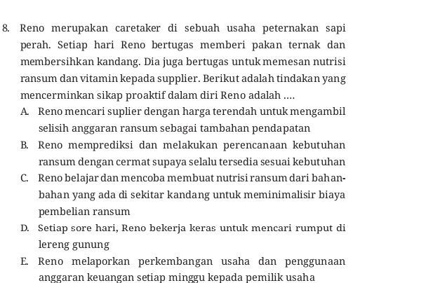 Reno merupakan caretaker di sebuah usaha peternakan sapi
perah. Setiap hari Reno bertugas memberi pakan ternak dan
membersihkan kandang. Dia juga bertugas untuk memesan nutrisi
ransum dan vitamin kepada supplier. Berikut adalah tindakan yang
mencerminkan sikap proaktif dalam diri Reno adalah ....
A. Reno mencari suplier dengan harga terendah untuk mengambil
selisih anggaran ransum sebagai tambahan pendapatan
B. Reno memprediksi dan melakukan perencanaan kebutuhan
ransum dengan cermat supaya selalu tersedia sesuai kebutuhan
C. Reno belajar dan mencoba membuat nutrisi ransum dari bahan-
bahan yang ada di sekitar kandang untuk meminimalisir biaya
pembelian ransum
D. Setiap sore hari, Reno bekerja keras untuk mencari rumput di
lereng gunung
E. Reno melaporkan perkembangan usaha dan penggunaan
anggaran keuangan setiap minggu kepada pemilik usaha