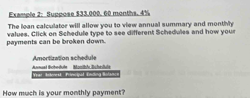 Example 2: Suppose $33.000. 60 months. 4%
The loan calculator will allow you to view annual summary and monthly 
values. Click on Schedule type to see different Schedules and how your 
payments can be broken down. 
Amortization schedule 
Annual Schedule Monthly Schedule 
Year Interest Principal Ending Balance 
How much is your monthly payment?