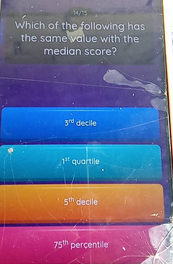 14/15
Which of the following has
the same value with the 
median score?
3^(rd) decile
1^(st) quartile
5^(th) decile
75^(th) percentile