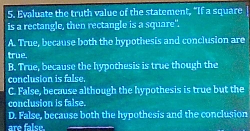 Evaluate the truth value of the statement, “If a square
is a rectangle, then rectangle is a square”.
A. True, because both the hypothesis and conclusion are
true.
B. True, because the hypothesis is true though the
conclusion is false.
C. False, because although the hypothesis is true but the
conclusion is false.
D. False, because both the hypothesis and the conclusion
are false.