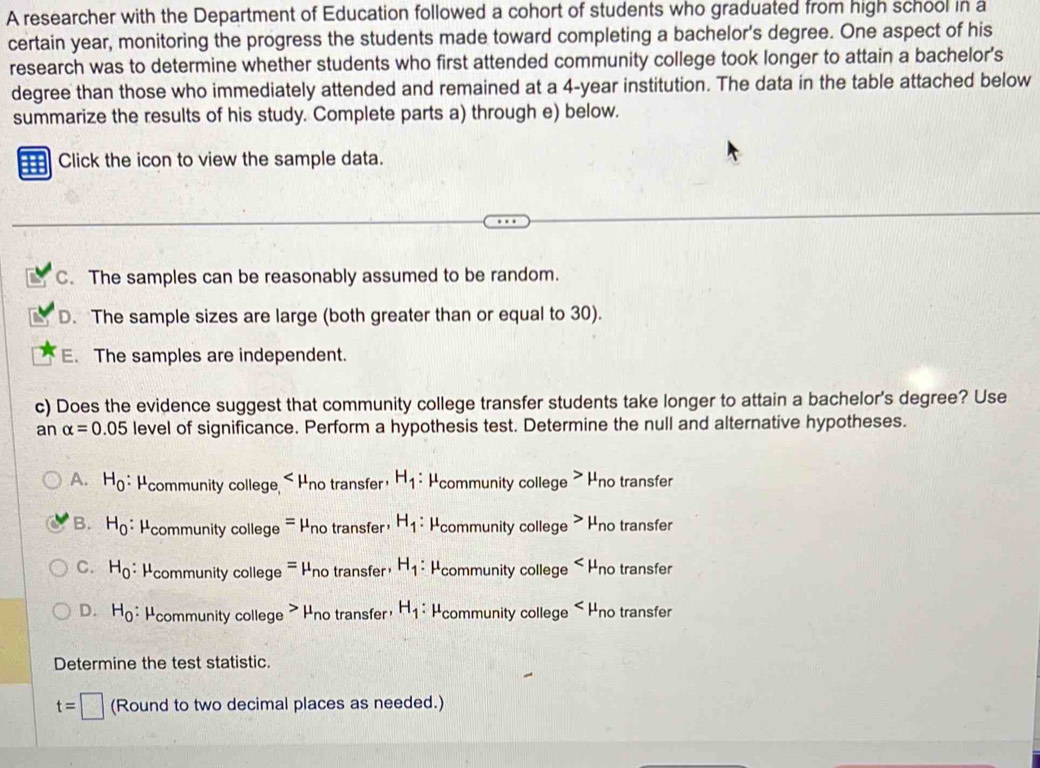A researcher with the Department of Education followed a cohort of students who graduated from high school in a
certain year, monitoring the progress the students made toward completing a bachelor's degree. One aspect of his
research was to determine whether students who first attended community college took longer to attain a bachelor's
degree than those who immediately attended and remained at a 4-year institution. The data in the table attached below
summarize the results of his study. Complete parts a) through e) below.
Click the icon to view the sample data.
C. The samples can be reasonably assumed to be random.
D. The sample sizes are large (both greater than or equal to 30).
E. The samples are independent.
c) Does the evidence suggest that community college transfer students take longer to attain a bachelor's degree? Use
an alpha =0.05 level of significance. Perform a hypothesis test. Determine the null and alternative hypotheses.
A. H_0 * Hcommunity college < Hno transfer  H_1 : Hcommunity college > Hno transfer
B. H_0 * Hcommunity college = Hno transfer H_1; Hcommunity college > Hno transfer
C. H_0 : * Hcommunity college = Hno transfer H_1 * Hcommunity college - Hno transfer
D. H_0 * Hcommunity college > Hno transfer H_1 * Hcommunity college - Hno transfer
Determine the test statistic.
t=□ (Round to two decimal places as needed.)
