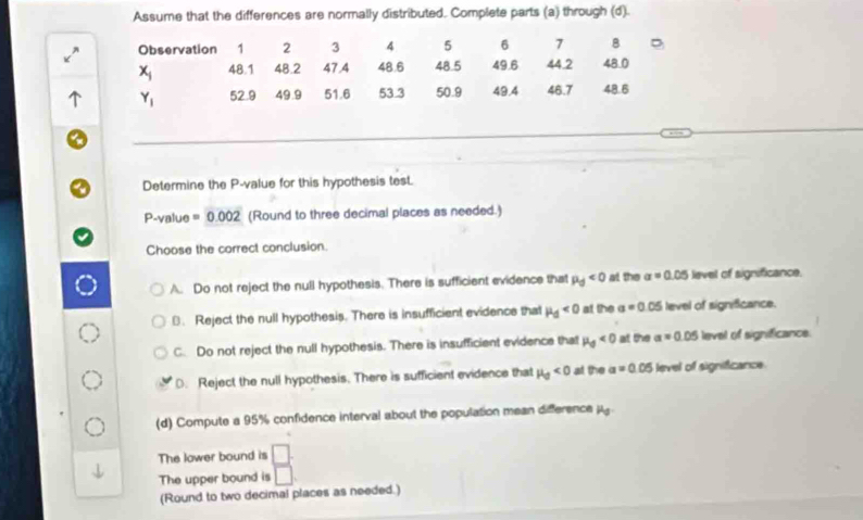 Assume that the differences are normally distributed. Complete parts (a) through (d).
Observation 1 2 3 4 5 6 7 B
x_j 48.1 48.2 47.4 48.6 48.5 49.6 44.2 48.0
Y_1 52.9 49.9 51.6 53.3 50.9 49.4 46.7 48.6
Determine the P -value for this hypothesis test.
P-value = 0.002 (Round to three decimal places as needed.)
Choose the correct conclusion.
A. Do not reject the null hypothesis. There is sufficient evidence that mu _0<0</tex> at the sigma =0.05 level of significance.. Reject the null hypothesis. There is insufficient evidence that mu _d<0</tex> at the a=0.05 level of significance.
C. Do not reject the null hypothesis. There is insufficient evidence that mu _0<0</tex> at the a=0.05 level of significance.
D. Reject the null hypothesis. There is sufficient evidence that H_0<0</tex> at the a=0.05 level of significance.
(d) Compute a 95% confidence interval about the population mean difference j
The lower bound is □ : 
The upper bound is □
(Round to two decimal places as needed.)