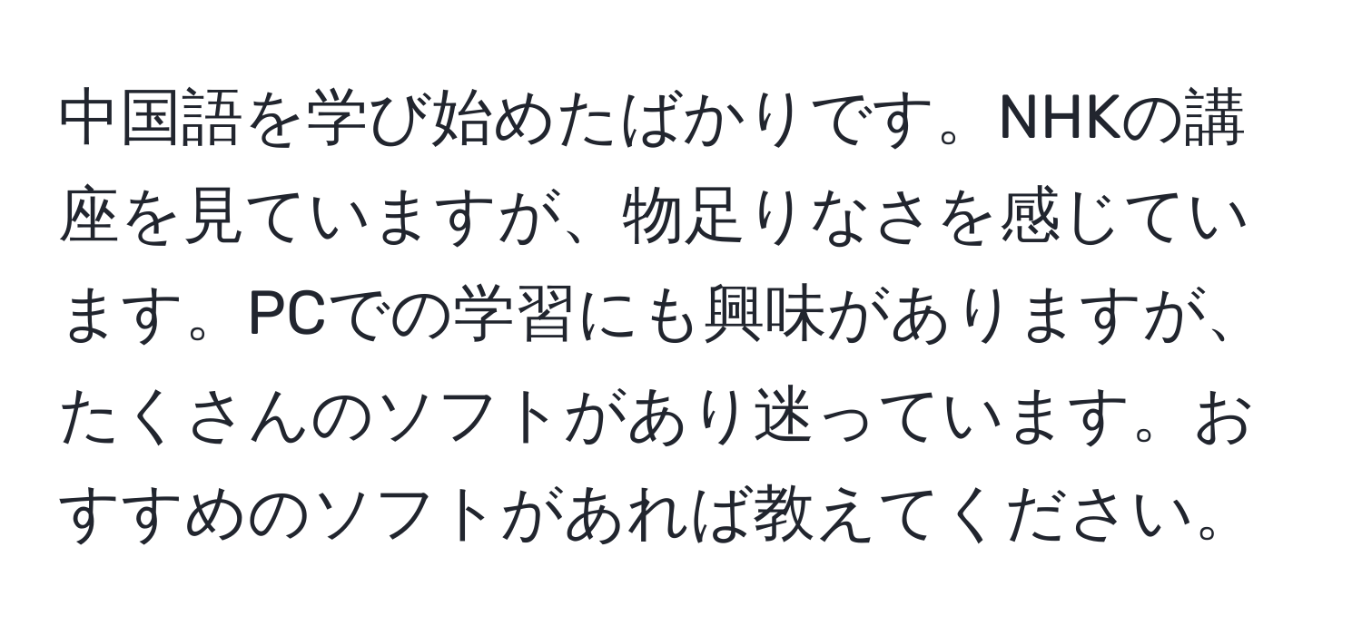 中国語を学び始めたばかりです。NHKの講座を見ていますが、物足りなさを感じています。PCでの学習にも興味がありますが、たくさんのソフトがあり迷っています。おすすめのソフトがあれば教えてください。