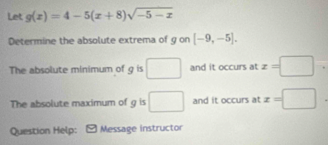 Let g(x)=4-5(x+8)sqrt(-5-x)
Determine the absolute extrema of g on [-9,-5]. 
The absolute minimum of g is □ and it occurs at x=□. 
The absolute maximum of g is □ and it occurs at x=□
Question Help: Message instructor