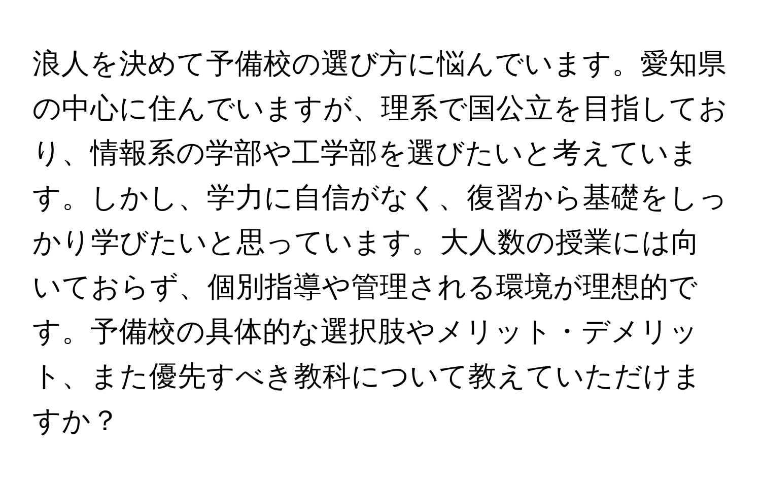 浪人を決めて予備校の選び方に悩んでいます。愛知県の中心に住んでいますが、理系で国公立を目指しており、情報系の学部や工学部を選びたいと考えています。しかし、学力に自信がなく、復習から基礎をしっかり学びたいと思っています。大人数の授業には向いておらず、個別指導や管理される環境が理想的です。予備校の具体的な選択肢やメリット・デメリット、また優先すべき教科について教えていただけますか？