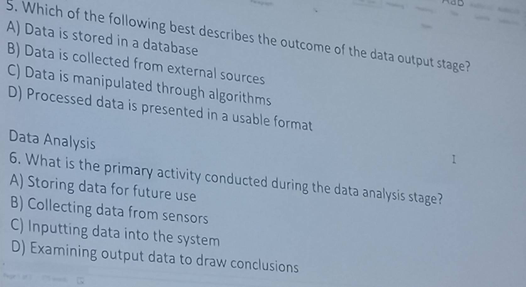 Which of the following best describes the outcome of the data output stage?
A) Data is stored in a database
B) Data is collected from external sources
C) Data is manipulated through algorithms
D) Processed data is presented in a usable format
Data Analysis
6. What is the primary activity conducted during the data analysis stage?
A) Storing data for future use
B) Collecting data from sensors
C) Inputting data into the system
D) Examining output data to draw conclusions