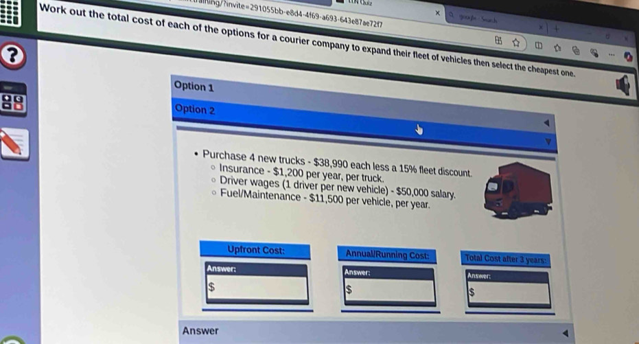 aining/?invite=291055bb-e8d4-4f69-a693-643e87ae72f7
goaße Soach
Work out the total cost of each of the options for a courier company to expand their fleet of vehicles then select the cheapest one.
a
Option 1
Option 2
v
Purchase 4 new trucks - $38,990 each less a 15% fleet discount.
Insurance - $1,200 per year, per truck.
Driver wages (1 driver per new vehicle) - $50,000 salary.
Fuel/Maintenance - $11,500 per vehicle, per year.
Upfront Cost: Annual/Running Cost: Total Cost after 3 years :
Answer: Answer: Answer:
$
$
$
Answer