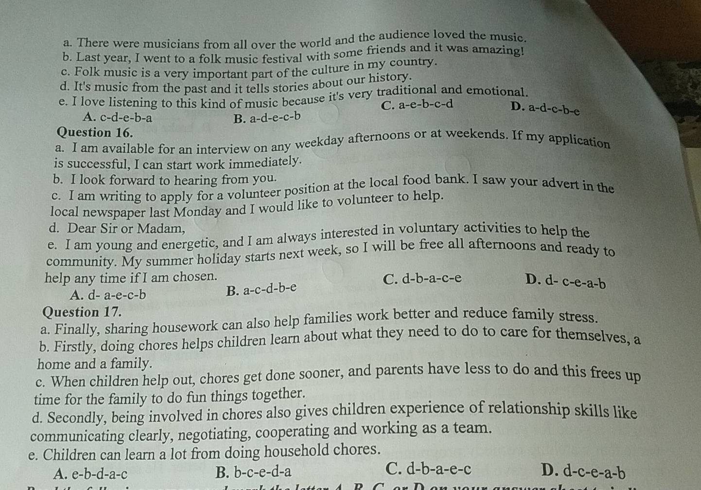 a. There were musicians from all over the world and the audience loved the music.
b. Last year, I went to a folk music festival with some friends and it was amazing!
c. Folk music is a very important part of the culture in my country.
d. It's music from the past and it tells stories about our history.
e. I love listening to this kind of music because it's very traditional and emotional.
C. a-e-b-c-d D. a-d-c-b-e
A. c-d-e-b-a B. a-d-e-c-b
Question 16.
a. I am available for an interview on any weekday afternoons or at weekends. If my application
is successful, I can start work immediately.
b. I look forward to hearing from you.
c. I am writing to apply for a volunteer position at the local food bank. I saw your advert in the
local newspaper last Monday and I would like to volunteer to help.
d. Dear Sir or Madam,
e. I am young and energetic, and I am always interested in voluntary activities to help the
community. My summer holiday starts next week, so I will be free all afternoons and ready to
help any time if I am chosen.
A. d-a-e-c-b
B. a-c-d-b-e
C. d-b-a-c-e D. d-c-e-a-b
Question 17.
a. Finally, sharing housework can also help families work better and reduce family stress.
b. Firstly, doing chores helps children learn about what they need to do to care for themselves, a
home and a family.
c. When children help out, chores get done sooner, and parents have less to do and this frees up
time for the family to do fun things together.
d. Secondly, being involved in chores also gives children experience of relationship skills like
communicating clearly, negotiating, cooperating and working as a team.
e. Children can learn a lot from doing household chores.
C.
A. e-b-d-a-c B. b-c-e-d-a d-b-a-e-c D. d-c-e-a-b