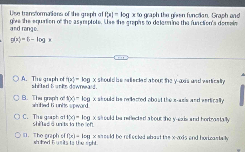 Use transformations of the graph of f(x)=log x to graph the given function. Graph and
give the equation of the asymptote. Use the graphs to determine the function's domain
and range.
g(x)=6-log x
A. The graph of f(x)=log x should be reflected about the y-axis and vertically
shifted 6 units downward.
B. The graph of f(x)=log x should be reflected about the x-axis and vertically
shifted 6 units upward.
C. The graph of f(x)=log x should be reflected about the y-axis and horizontally
shifted 6 units to the left.
D. The graph of f(x)=log x should be reflected about the x-axis and horizontally
shifted 6 units to the right.