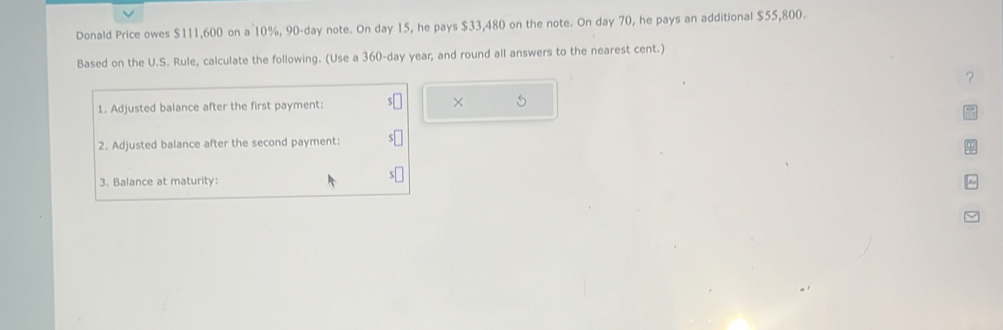 Donald Price owes $111,600 on a 10%, 90-day note. On day 15, he pays $33,480 on the note. On day 70, he pays an additional $55,800. 
Based on the U.S. Rule, calculate the following. (Use a 360-day year, and round all answers to the nearest cent.) 
？ 
1. Adjusted balance after the first payment: × 
2. Adjusted balance after the second payment: 
3. Balance at maturity: