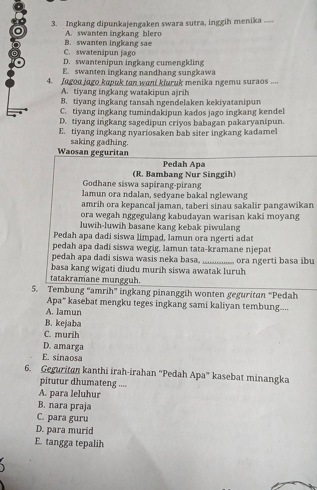 Ingkang dipunkajengaken swara sutra, inggih menika .....
A. swanten ingkang blero
B. swanten ingkang sae
C. swatenipun jago
D. swantenipun ingkang cumengkling
E. swanten ingkang nandhang sungkawa
4. Jagoa jago kapuk tan wani kluruk menika ngemu suraos ....
A. tiyang ingkang watakipun ajrih
B. tiyang ingkang tansah ngendelaken kekiyatanipun
C. tiyang ingkang tumindakipun kados jago ingkang kendel
D. tiyang ingkang sagedipun criyos babagan pakaryanipun.
E. tiyang ingkang nyariosaken bab siter ingkang kadamel
saking gadhing.
Waosan geguritan
Pedah Apa
(R. Bambang Nur Singgih)
Godhane siswa sapirang-pirang
lamun ora ndalan, sedyane bakal nglewang
amrih ora kepancal jaman, taberi sinau sakalir pangawikan
ora wegah nggegulang kabudayan warisan kaki moyang
luwih-luwih basane kang kebak piwulang
Pedah apa dadi siswa limpad, lamun ora ngerti adat
pedah apa dadi siswa wegig, lamun tata-kramane njepat
pedah apa dadi siswa wasis neka basa, _ora ngerti basa ibu
basa kang wigati diudu murih siswa awatak luruh
tatakramane mungguh.
5. Tembung “amrih” ingkang pinanggih wonten geguritan “Pedah
Apa” kasebat mengku teges ingkang sami kaliyan tembung....
A. lamun
B. kejaba
C. murih
D. amarga
E. sinaosa
6. Geguritan kanthi irah-irahan “Pedah Apa” kasebat minangka
pitutur dhumateng ....
A. para leluhur
B. nara praja
C. para guru
D. para murid
E. tangga tepalih