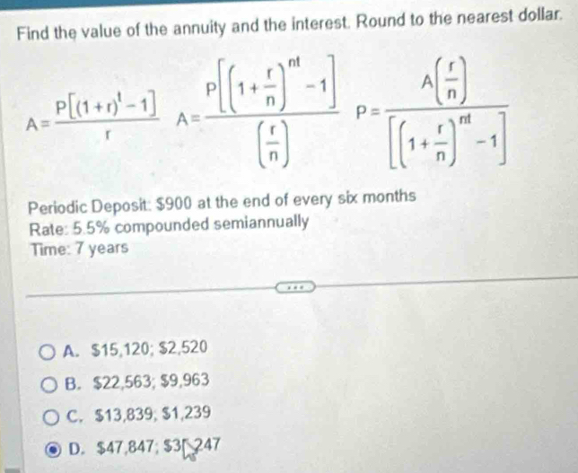 Find the value of the annuity and the interest. Round to the nearest dollar.
A=frac P[(1+r)^1-1]rA=frac P[(1+ r/n )^m-1]( r/n )P=frac A( r/n )[(1+ r/n )^m-1]
Periodic Deposit: $900 at the end of every six months
Rate: 5.5% compounded semiannually
Time: 7 years
A. $15,120; $2,520
B. $22,563; $9,963
C. $13,839; $1,239
D. $47,847; $3 247