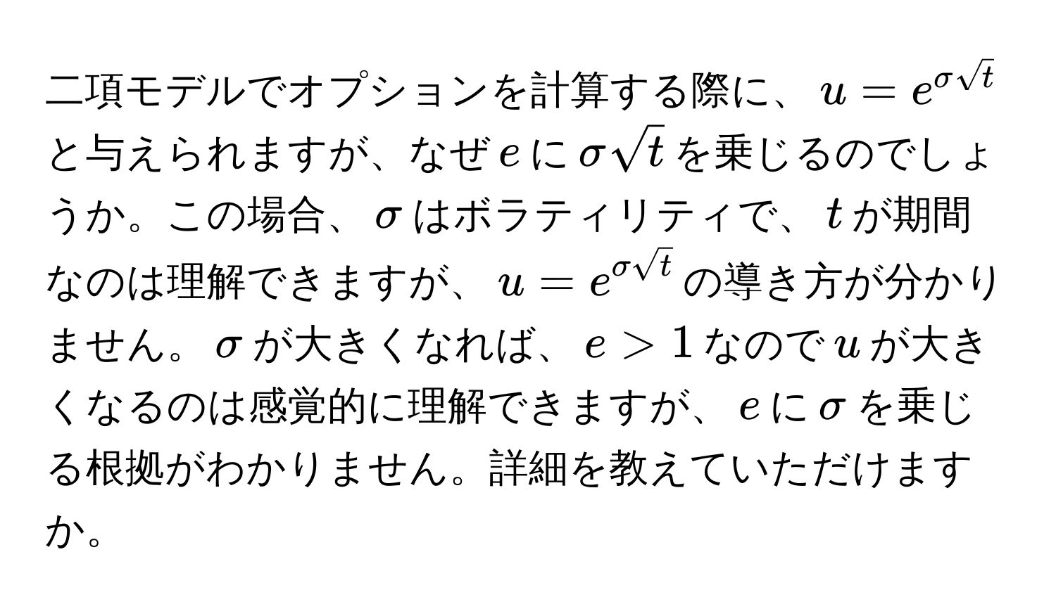 二項モデルでオプションを計算する際に、$u=e^(sigma sqrt(t))$と与えられますが、なぜ$e$に$sigma sqrt(t)$を乗じるのでしょうか。この場合、$sigma$はボラティリティで、$t$が期間なのは理解できますが、$u=e^(sigmasqrt(t))$の導き方が分かりません。$sigma$が大きくなれば、$e>1$なので$u$が大きくなるのは感覚的に理解できますが、$e$に$sigma$を乗じる根拠がわかりません。詳細を教えていただけますか。