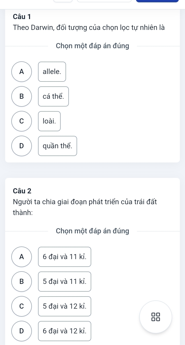 Theo Darwin, đối tượng của chọn lọc tự nhiên là
Chọn một đáp án đúng
A allele.
B cá thể.
C loài.
D quần thể.
Câu 2
Người ta chia giai đoạn phát triển của trái đất
thành:
Chọn một đáp án đúng
A 6 đại và 11 kỉ.
B 5 đại và 11 kỉ.
C 5 đại và 12 kỉ.
0
D 6 đại và 12 kỉ.