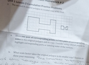 Homework # 2 
Unit 1 Lesson 2 Cumulative Practice Problems 
1. The second M-shaped polyges is a scaled copy of the first. 
a. Show one pair of corresponding points and two pairs of corresponding 
sides in the original polygon and its copy. Consider using colored pencils to 
highlight corresponding parts or labeling some of the vertices. 
b. What scale factor takes the original polygon to its smaller copy? Explain or 
show your reasoning. "