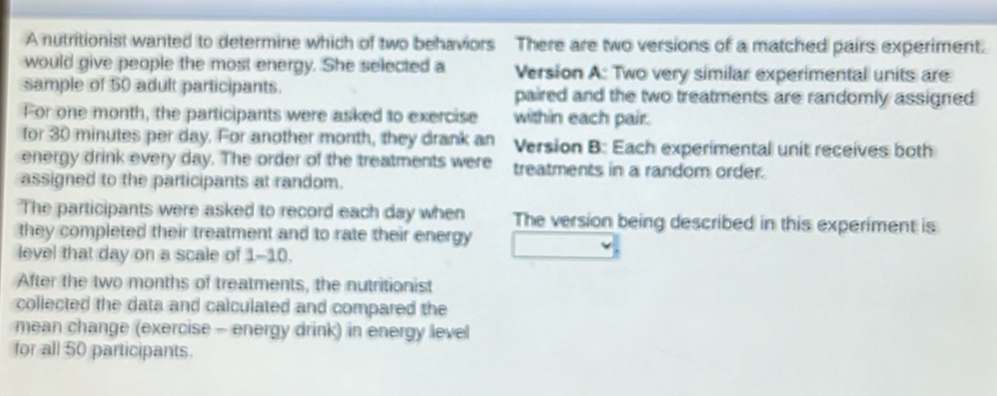 A nutritionist wanted to determine which of two behaviors There are two versions of a matched pairs experiment. 
would give people the most energy. She selected a Version A: Two very similar experimental units are 
sample of 50 adult participants. paired and the two treatments are randomly assigned 
For one month, the participants were asked to exercise within each pair. 
for 30 minutes per day. For another month, they drank an Version B: Each experimental unit receives both 
energy drink every day. The order of the treatments were treatments in a random order. 
assigned to the participants at random. 
The participants were asked to record each day when The version being described in this experiment is 
they completed their treatment and to rate their energy 
level that day on a scale of 1-10. 
After the two months of treatments, the nutritionist 
collected the data and calculated and compared the 
mean change (exercise - energy drink) in energy level 
for all 50 participants.