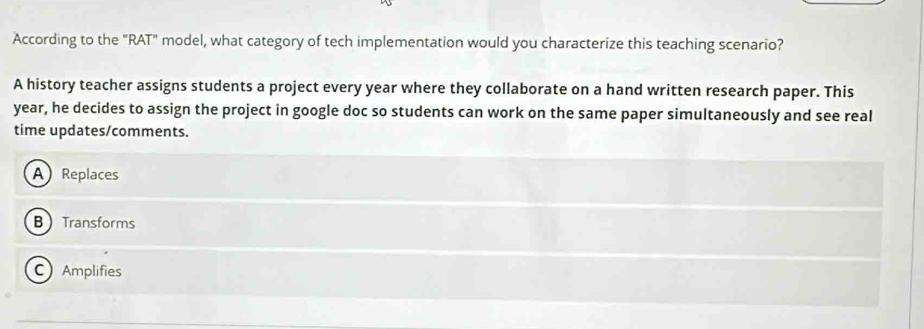 According to the "RAT" model, what category of tech implementation would you characterize this teaching scenario?
A history teacher assigns students a project every year where they collaborate on a hand written research paper. This
year, he decides to assign the project in google doc so students can work on the same paper simultaneously and see real
time updates/comments.
A Replaces
BTransforms
Amplifies