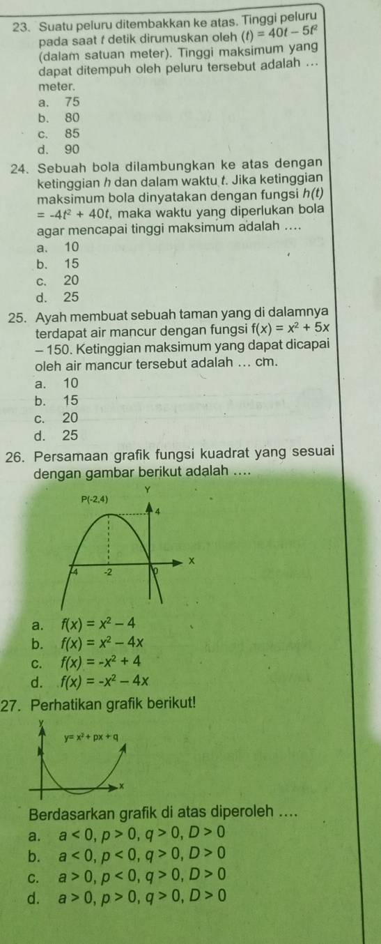 Suatu peluru ditembakkan ke atas. Tinggi peluru
pada saat t detik dirumuskan oleh (t)=40t-5t^2
(dalam satuan meter). Tinggi maksimum yang
dapat ditempuh oleh peluru tersebut adalah ...
meter.
a. 75
b. 80
c. 85
d. 90
24. Sebuah bola dilambungkan ke atas dengan
ketinggian h dan dalam waktu t. Jika ketinggian
maksimum bola dinyatakan dengan fungsi h(t)
=-4t^2+40t , maka waktu yang diperlukan bola
agar mencapai tinggi maksimum adalah ....
a. 10
b. 15
c. 20
d. 25
25. Ayah membuat sebuah taman yang di dalamnya
terdapat air mancur dengan fungsi f(x)=x^2+5x
- 150. Ketinggian maksimum yang dapat dicapai
oleh air mancur tersebut adalah ... cm.
a. 10
b. 15
c. 20
d. 25
26. Persamaan grafik fungsi kuadrat yang sesuai
dengan gambar berikut adalah ....
a. f(x)=x^2-4
b. f(x)=x^2-4x
C. f(x)=-x^2+4
d. f(x)=-x^2-4x
27. Perhatikan grafik berikut!
Berdasarkan grafik di atas diperoleh ....
a. a<0,p>0,q>0,D>0
b. a<0,p<0,q>0,D>0
C. a>0,p<0,q>0,D>0
d. a>0,p>0,q>0,D>0