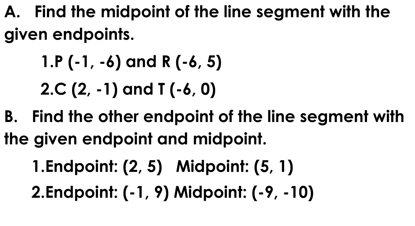 Find the midpoint of the line segment with the 
given endpoints. 
1. P(-1,-6) and R(-6,5)
2. C(2,-1) and T(-6,0)
B. Find the other endpoint of the line segment with 
the given endpoint and midpoint. 
1.Endpoint: (2,5) Midpoint: (5,1)
2.Endpoint: (-1,9) Midpoint: (-9,-10)