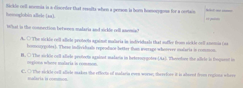 Sickle cell anemia is a disorder that results when a person is born homozygous for a certain Select one anower
hemoglobin allele (aa). 10 paints
What is the connection between malaria and sickle cell anemia?
A. ○ The sickle cell allele protects against malaria in individuals that suffer from sickle cell anemia (aa
homozygotes). These individuals reproduce better than average wherever malaria is common.
B. ○ The sickle cell allele protects against malaria in heterozygotes (Aa). Therefore the allele is frequent in
regions where malaria is common.
C. ○ The sickle cell allele makes the effects of malaria even worse; therefore it is absent from regions where
malaria is common.